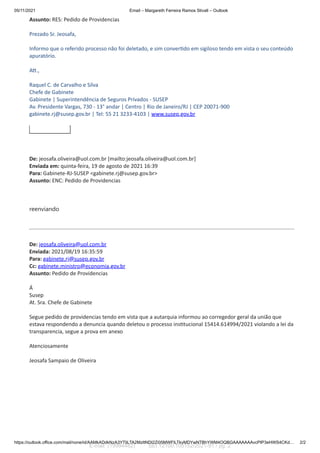 05/11/2021 Email – Margareth Ferreira Ramos Stivall – Outlook
https://outlook.office.com/mail/none/id/AAMkADdkNzA3YTliLTA2MzItNDI2Zi05MWFlLTkyMDYwNTBhYWM4OQBGAAAAAAAvcPIP3eHWS4CKd… 2/2
Assunto: RES: Pedido de Providencias
Prezado Sr. Jeosafa,
Informo que o referido processo não foi deletado, e sim conver do em sigiloso tendo em vista o seu conteúdo
apuratório.
A .,
Raquel C. de Carvalho e Silva
Chefe de Gabinete
Gabinete | Superintendência de Seguros Privados - SUSEP
Av. Presidente Vargas, 730 - 13° andar | Centro | Rio de Janeiro/RJ | CEP 20071-900
gabinete.rj@susep.gov.br | Tel: 55 21 3233-4103 | www.susep.gov.br
De: jeosafa.oliveira@uol.com.br [mailto:jeosafa.oliveira@uol.com.br]
Enviada em: quinta-feira, 19 de agosto de 2021 16:39
Para: Gabinete-RJ-SUSEP <gabinete.rj@susep.gov.br>
Assunto: ENC: Pedido de Providencias
reenviando
De: jeosafa.oliveira@uol.com.br
Enviada: 2021/08/19 16:35:59
Para: gabinete.rj@susep.gov.br
Cc: gabinete.ministro@economia.gov.br
Assunto: Pedido de Providencias
Á
Susep
At. Sra. Chefe de Gabinete
Segue pedido de providencias tendo em vista que a autarquia informou ao corregedor geral da união que
estava respondendo a denuncia quando deletou o processo ins tucional 15414.614994/2021 violando a lei da
transparencia, segue a prova em anexo
Atenciosamente
Jeosafa Sampaio de Oliveira
E-mail (19994482) SEI 12100.105152/2021-91 / pg. 2
 