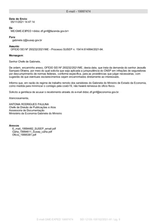 E-mail - 19997474
Data de Envio:
05/11/2021 14:47:14
De:
ME/GME-EXPED <didoc.df.gmf@fazenda.gov.br>
Para:
gabinete.rj@susep.gov.br
Assunto:
OFÍCIO SEI Nº 293232/2021/ME - Processo SUSEP n. 15414.614994/2021-94.
Mensagem:
Senhor Chefe de Gabinete,
De ordem, encaminho anexo, OFÍCIO SEI Nº 293232/2021/ME, desta data, que trata da demanda do senhor Jeosafa
Sampaio Oliveira, por meio do qual solicita que seja aplicada a jurisprudência do CNSP em infrações de seguradoras
por descumprimento de normas federais, conforme específica, para as providências que julgar necessárias, com
sugestão de que eventuais esclarecimentos sejam encaminhados diretamente ao interessado.
Informo que, em razão do regime de trabalho remoto dos servidores do Gabinete do Ministro de Estado da Economia,
como medida para minimizar o contágio pela covid-19, não haverá remessa do ofício físico.
Solicito a gentileza de acusar o recebimento através do e-mail didoc.df.gmf@economia.gov.br.
Atenciosamente,
ANTONIA RODRIGUES PAULINA
Chefe de Divisão de Publicações e Atos
Assessoria de Documentação
Ministério da Economia Gabinete do Ministro
Anexos:
E_mail_19994482_SUSEP_email.pdf
Carta_19994611_Susep_carta.pdf
Oficio_19995381.pdf
E-mail GME-EXPED 19997474 SEI 12100.105152/2021-91 / pg. 6
 