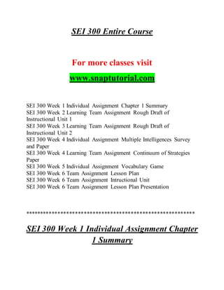 SEI 300 Entire Course
For more classes visit
www.snaptutorial.com
SEI 300 Week 1 Individual Assignment Chapter 1 Summary
SEI 300 Week 2 Learning Team Assignment Rough Draft of
Instructional Unit 1
SEI 300 Week 3 Learning Team Assignment Rough Draft of
Instructional Unit 2
SEI 300 Week 4 Individual Assignment Multiple Intelligences Survey
and Paper
SEI 300 Week 4 Learning Team Assignment Continuum of Strategies
Paper
SEI 300 Week 5 Individual Assignment Vocabulary Game
SEI 300 Week 6 Team Assignment Lesson Plan
SEI 300 Week 6 Team Assignment Intructional Unit
SEI 300 Week 6 Team Assignment Lesson Plan Presentation
**********************************************************
SEI 300 Week 1 Individual Assignment Chapter
1 Summary
 