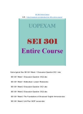 SEI 301 Entire Course
Link : http://uopexam.com/product/sei-301-entire-course/
Some typical files SEI 301 Week 1 Discussion Question DQ 1.doc
SEI 301 Week 1 Discussion Question DQ 2.doc
SEI 301 Week 1 Multicultural Lesson Review.doc
SEI 301 Week 2 Discussion Question DQ 1.doc
SEI 301 Week 2 Discussion Question DQ 2.doc
SEI 301 Week 2 The Foundations of Structured English Immersion.doc
SEI 301 Week 2 Unit Plan SIOP Lesson.doc
 