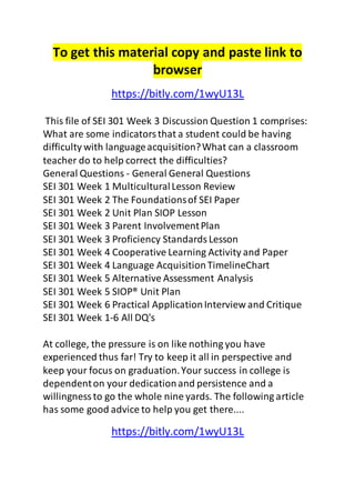 To get this material copy and paste link to 
browser 
https://bitly.com/1wyU13L 
This file of SEI 301 Week 3 Discussion Question 1 comprises: 
What are some indicators that a student could be having 
difficulty with language acquisition? What can a classroom 
teacher do to help correct the difficulties? 
General Questions - General General Questions 
SEI 301 Week 1 Multicultural Lesson Review 
SEI 301 Week 2 The Foundations of SEI Paper 
SEI 301 Week 2 Unit Plan SIOP Lesson 
SEI 301 Week 3 Parent Involvement Plan 
SEI 301 Week 3 Proficiency Standards Lesson 
SEI 301 Week 4 Cooperative Learning Activity and Paper 
SEI 301 Week 4 Language Acquisition TimelineChart 
SEI 301 Week 5 Alternative Assessment Analysis 
SEI 301 Week 5 SIOP® Unit Plan 
SEI 301 Week 6 Practical Application Interview and Critique 
SEI 301 Week 1-6 All DQ's 
At college, the pressure is on like nothing you have 
experienced thus far! Try to keep it all in perspective and 
keep your focus on graduation. Your success in college is 
dependent on your dedication and persistence and a 
willingness to go the whole nine yards. The following article 
has some good advice to help you get there.... 
https://bitly.com/1wyU13L 
