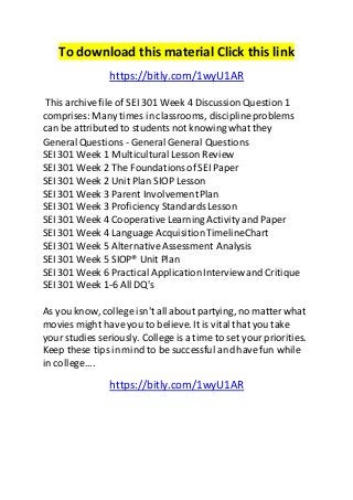 To download this material Click this link 
https://bitly.com/1wyU1AR 
This archive file of SEI 301 Week 4 Discussion Question 1 
comprises: Many times in classrooms, discipline problems 
can be attributed to students not knowing what they 
General Questions - General General Questions 
SEI 301 Week 1 Multicultural Lesson Review 
SEI 301 Week 2 The Foundations of SEI Paper 
SEI 301 Week 2 Unit Plan SIOP Lesson 
SEI 301 Week 3 Parent Involvement Plan 
SEI 301 Week 3 Proficiency Standards Lesson 
SEI 301 Week 4 Cooperative Learning Activity and Paper 
SEI 301 Week 4 Language Acquisition TimelineChart 
SEI 301 Week 5 Alternative Assessment Analysis 
SEI 301 Week 5 SIOP® Unit Plan 
SEI 301 Week 6 Practical Application Interview and Critique 
SEI 301 Week 1-6 All DQ's 
As you know, college isn't all about partying, no matter what 
movies might have you to believe. It is vital that you take 
your studies seriously. College is a time to set your priorities. 
Keep these tips in mind to be successful and have fun while 
in college.... 
https://bitly.com/1wyU1AR 
