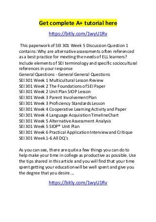 Get complete A+ tutorial here 
https://bitly.com/1wyU1Rv 
This paperwork of SEI 301 Week 5 Discussion Question 1 
contains: Why are alternative assessments often referenced 
as a best practice for meeting the needs of ELL learners? 
Include elements of SEI terminology and specific sociocultural 
references in your response 
General Questions - General General Questions 
SEI 301 Week 1 Multicultural Lesson Review 
SEI 301 Week 2 The Foundations of SEI Paper 
SEI 301 Week 2 Unit Plan SIOP Lesson 
SEI 301 Week 3 Parent Involvement Plan 
SEI 301 Week 3 Proficiency Standards Lesson 
SEI 301 Week 4 Cooperative Learning Activity and Paper 
SEI 301 Week 4 Language Acquisition TimelineChart 
SEI 301 Week 5 Alternative Assessment Analysis 
SEI 301 Week 5 SIOP® Unit Plan 
SEI 301 Week 6 Practical Application Interview and Critique 
SEI 301 Week 1-6 All DQ's 
As you can see, there are quite a few things you can do to 
help make your time in college as productive as possible. Use 
the tips shared in this article and you will find that your time 
spent getting your education will be well spent and give you 
the degree that you desire.... 
https://bitly.com/1wyU1Rv 
