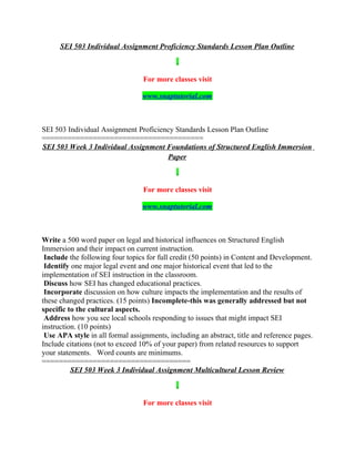 SEI 503 Individual Assignment Proficiency Standards Lesson Plan Outline
For more classes visit
www.snaptutorial.com
SEI 503 Individual Assignment Proficiency Standards Lesson Plan Outline
======================================
SEI 503 Week 3 Individual Assignment Foundations of Structured English Immersion
Paper
For more classes visit
www.snaptutorial.com
Write a 500 word paper on legal and historical influences on Structured English
Immersion and their impact on current instruction.
Include the following four topics for full credit (50 points) in Content and Development.
Identify one major legal event and one major historical event that led to the
implementation of SEI instruction in the classroom.
Discuss how SEI has changed educational practices.
Incorporate discussion on how culture impacts the implementation and the results of
these changed practices. (15 points) Incomplete-this was generally addressed but not
specific to the cultural aspects.
Address how you see local schools responding to issues that might impact SEI
instruction. (10 points)
Use APA style in all formal assignments, including an abstract, title and reference pages.
Include citations (not to exceed 10% of your paper) from related resources to support
your statements. Word counts are minimums.
===================================
SEI 503 Week 3 Individual Assignment Multicultural Lesson Review
For more classes visit
 