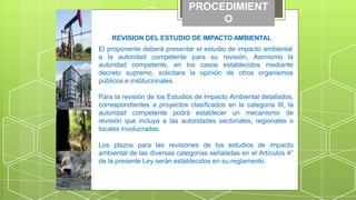 PROCEDIMIENT
O
REVISION DEL ESTUDIO DE IMPACTO AMBIENTAL
El proponente deberá presentar el estudio de impacto ambiental
a la autoridad competente para su revisión, Asimismo la
los casos establecidos mediante
la opinión de otros organismos
autoridad competente, en
decreto supremo, solicitara
públicos e institucionales.
Para la revisión de los Estudios de Impacto Ambiental detallados,
correspondientes a proyectos clasificados en la categoría III, la
autoridad competente podrá establecer un mecanismo de
revisión que incluya a las autoridades sectoriales, regionales o
locales involucradas.
Los plazos para las revisiones de los estudios de impacto
ambiental de las diversas categorías señaladas en el Artículos 4°
de la presente Ley serán establecidos en su reglamento.
 