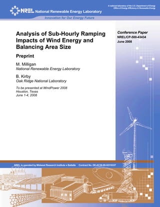 A national laboratory of the U.S. Department of Energy
                                                                                          Office of Energy Efficiency & Renewable Energy

                   National Renewable Energy Laboratory
                            Innovation for Our Energy Future



                                                                                              Conference Paper
 Analysis of Sub-Hourly Ramping                                                               NREL/CP-500-43434
 Impacts of Wind Energy and                                                                   June 2008
 Balancing Area Size
 Preprint
 M. Milligan
 National Renewable Energy Laboratory

 B. Kirby
 Oak Ridge National Laboratory
 To be presented at WindPower 2008
 Houston, Texas
 June 1-4, 2008




NREL is operated by Midwest Research Institute ! Battelle   Contract No. DE-AC36-99-GO10337
 