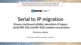 Robust Industrial Data Communications – Made EasyRobust Industrial Data Communications – Made Easy
Serial to IP migration
Ensure continued reliable operation of legacy
serial (RS-232 and RS-422) modem connections
Westermo webinar
If you need instruction on how to connect audio, please visit
https://collaborationhelp.cisco.com/article/en-us/cjr7xq
 