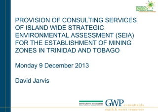 PROVISION OF CONSULTING SERVICES
OF ISLAND WIDE STRATEGIC
ENVIRONMENTAL ASSESSMENT (SEIA)
FOR THE ESTABLISHMENT OF MINING
ZONES IN TRINIDAD AND TOBAGO
Monday 9 December 2013

David Jarvis

 