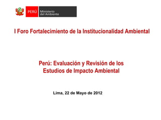 I Foro Fortalecimiento de la Institucionalidad Ambiental




          Perú: Evaluación y Revisión de los
           Estudios de Impacto Ambiental


                Lima, 22 de Mayo de 2012
 