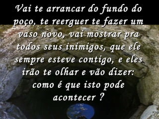 Vai te arrancar do fundo do poço, te reerguer te fazer um vaso novo, vai mostrar pra todos seus inimigos, que ele sempre esteve contigo, e eles irão te olhar e vão dizer: como é que isto pode acontecer   