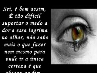 Sei, é bem assim, É tão difícil suportar o medo a dor e essa lagrima no olhar, não sabe mais o que fazer nem mesmo para onde ir a única certeza é que chegou ao fim.  