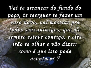 Vai te arrancar do fundo do poço, te reerguer te fazer um vaso novo, vai mostrar pra todos seus inimigos, que ele sempre esteve contigo, e eles irão te olhar e vão dizer: como é que isto pode acontecer   