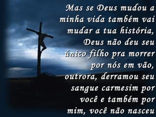 Mas se Deus mudou a minha vida também vai mudar a tua história, Deus não deu seu único filho pra morrer por nós em vão, outrora, derramou seu sangue carmesim por você e também por mim, você não nasceu para sofrer, hoje Deus vai te fazer feliz   