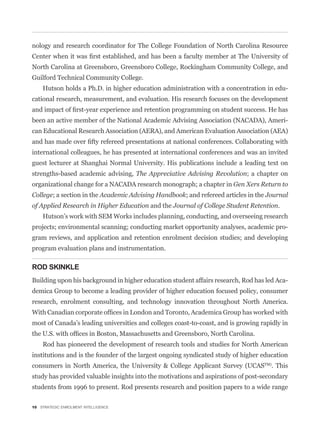 nology and research coordinator for The College Foundation of North Carolina Resource


North Carolina at Greensboro, Greensboro College, Rockingham Community College, and
Guilford Technical Community College.
    Hutson holds a Ph.D. in higher education administration with a concentration in edu-
cational research, measurement, and evaluation. His research focuses on the development


been an active member of the National Academic Advising Association (NACADA), Ameri-
can Educational Research Association (AERA), and American Evaluation Association (AEA)


international colleagues, he has presented at international conferences and was an invited
guest lecturer at Shanghai Normal University. His publications include a leading text on
strengths-based academic advising, The Appreciative Advising Revolution; a chapter on
organizational change for a NACADA research monograph; a chapter in Gen Xers Return to
College; a section in the Academic Advising Handbook; and refereed articles in the Journal
of Applied Research in Higher Education and the Journal of College Student Retention.
    Hutson’s work with SEM Works includes planning, conducting, and overseeing research
projects; environmental scanning; conducting market opportunity analyses, academic pro-
gram reviews, and application and retention enrolment decision studies; and developing
program evaluation plans and instrumentation.

ROD SKINKLE
Building upon his background in higher education student affairs research, Rod has led Aca-
demica Group to become a leading provider of higher education focused policy, consumer
research, enrolment consulting, and technology innovation throughout North America.


most of Canada’s leading universities and colleges coast-to-coast, and is growing rapidly in


    Rod has pioneered the development of research tools and studies for North American
institutions and is the founder of the largest ongoing syndicated study of higher education
consumers in North America, the University & College Applicant Survey (UCASTM). This
study has provided valuable insights into the motivations and aspirations of post-secondary
students from 1996 to present. Rod presents research and position papers to a wide range

10 STRATEGIC ENROLMENT INTELLIGENCE
 