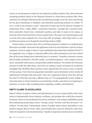 sumers in our prosperous society do not simply buy quality products, they choose between
competing products based on the distinctive features or values those products offer. Since
consumers are deluged with thousands of marketing messages every day, their mental map


own a word in the prospect’s mind.” Automotive brands may be the clearest examples of
positioning: Volvo = safety, BMW = excitement, Mercedes = prestige, Kia = practical value.
Each automotive brand owns a distinctive position, and when it ceases to be unique, or
loses the clarity of its brand focus, it loses market share. The same sort of positioning occurs
in much lower price categories too: Coca-Cola sells its heritage, while Pepsi sells to a new
youthful generation (even though the brand dates back to 1898).
     Postsecondary recruiters know all too well that prospective students are weighing their
alternatives carefully: most university applicants visit six or more Web sites, visit two or three
campuses, and even apply to three or more institutions that make their shortlist (UCASTM).
For applicants, how a college or university differs from other institutions is far more critical
than all the many things those institutions have in common. Canadian consumers assume
that all public institutions will offer quality, accredited programs, a safe campus environ-


pressure to make the right choice, since they are making a major investment in an abstract


of focus groups, I have heard young people repeatedly express frustration at how similar all



university hopes to attract students across hundreds of miles, past dozens of competing in-
stitutions, it needs to offer something truly compelling, credible, and distinctive.

EMPTY CLAIMS TO EXCELLENCE
Almost without exception, faculty and administration on every campus believe their insti-
tution is fundamentally about academic excellence, and perhaps also world-class research.
Academic culture is extraordinarily focused on excellence: once campus stakeholders grasp
                                                                                                 -
cellence” of some kind. Unfortunately, claims of quality almost always ring hollow in any
product category (Ries & Trout, 1981), and certainly they cannot be distinctive when hun-



100 STRATEGIC ENROLMENT INTELLIGENCE
 