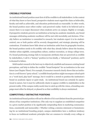 CREDIBLE POSITIONS


of what they know or have heard, prospective students must regard the claim as believable,
faculty and staff as achievable, and education professionals as reasonable. In other words,


ensure there is no major disconnect when students arrive on campus. Rightly or wrongly,
if prospective students perceive an institution as having lax academic standards, any brand
messages celebrating academic excellence will be met with incredulity and derision. If fac-
ulty believe an institution is committed to research, but students expect it to be student-
centred, one or both parties will be severely disappointed, and strategic planning will be
contentious. If students know little about an institution aside from its geographic location,


whether urban nightlife, cosmopolitan culture, outdoor recreation, or sleepy college town.
If a brand positioning strategy fails to incorporate attributes that are perceived as credible


is doomed to failure.
    Solid market research is the best way to objectively establish and measure existing brand


future (see Chapter Three). For example, if consumer research clearly shows that an institu-



brand on academic rigour or quiet study. An institutional brand can certainly be aspira-


present reality. If the campus reality needs time to catch up with the vision, a branding cam-
paign must either be delayed, or phased in so that credibility is always maintained.

COMPETITIVELY DISTINCTIVE POSITIONS
An institutional brand position will not be effective if it is not distinct from the perceived po-
sitions of key competitor institutions. (The only way to supplant an established competitor
                                                                                                 -
tions, consistently and memorably.) Whether writing a mission statement or brainstorm-
ing for an institutional branding project, campus stakeholders have a stubborn tendency
to focus on traditional academic principles that are common to virtually every college or

104 STRATEGIC ENROLMENT INTELLIGENCE
 
