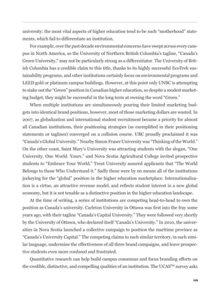 -
ments, which fail to differentiate an institution.
    For example, over the past decade environmental concerns have swept across every cam-


Green University,” may not be particularly strong as a differentiator. The University of Brit-
ish Columbia has a credible claim to this title, thanks to its highly successful EcoTrek sus-
tainability programs, and other institutions certainly focus on environmental programs and
LEED gold or platinum campus buildings. However, at this point only UNBC is attempting
                                                                                              -


    When multiple institutions are simultaneously pouring their limited marketing bud-
gets into identical brand positions, however, most of those marketing dollars are wasted. In
2007, as globalization and international student recruitment became a priority for almost


statements or taglines) converged on a collision course. UBC proudly proclaimed it was



University. One World. Yours.” and Nova Scotia Agricultural College invited prospective


Belongs to those Who Understand it.” Sadly these were by no means all of the institutions
                                                                                              -


economy, but it is not tenable as a distinctive position in the higher education landscape.
    At the time of writing, a series of institutions are competing head-to-head to own the



                                                                                              -
sities in Nova Scotia launched a collective campaign to position the maritime province as
                                                                                              -
lar language, undermine the effectiveness of all three brand campaigns, and leave prospec-
tive students even more confused and frustrated.
    Quantitative research can help build campus consensus and focus branding efforts on
the credible, distinctive, and compelling qualities of an institution. The UCASTM survey asks

                                                                                           105
 