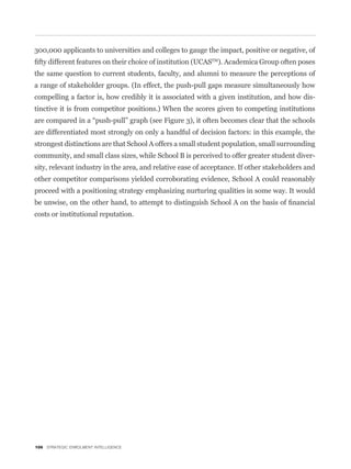 300,000 applicants to universities and colleges to gauge the impact, positive or negative, of
                                                           TM
                                                              ). Academica Group often poses
the same question to current students, faculty, and alumni to measure the perceptions of
a range of stakeholder groups. (In effect, the push-pull gaps measure simultaneously how
compelling a factor is, how credibly it is associated with a given institution, and how dis-
tinctive it is from competitor positions.) When the scores given to competing institutions


are differentiated most strongly on only a handful of decision factors: in this example, the
strongest distinctions are that School A offers a small student population, small surrounding
community, and small class sizes, while School B is perceived to offer greater student diver-
sity, relevant industry in the area, and relative ease of acceptance. If other stakeholders and
other competitor comparisons yielded corroborating evidence, School A could reasonably
proceed with a positioning strategy emphasizing nurturing qualities in some way. It would


costs or institutional reputation.




106 STRATEGIC ENROLMENT INTELLIGENCE
 