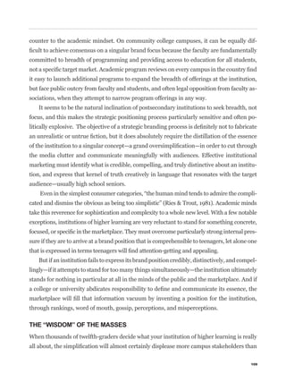counter to the academic mindset. On community college campuses, it can be equally dif-


committed to breadth of programming and providing access to education for all students,


it easy to launch additional programs to expand the breadth of offerings at the institution,
but face public outcry from faculty and students, and often legal opposition from faculty as-
sociations, when they attempt to narrow program offerings in any way.
    It seems to be the natural inclination of postsecondary institutions to seek breadth, not
focus, and this makes the strategic positioning process particularly sensitive and often po-




the media clutter and communicate meaningfully with audiences. Effective institutional
marketing must identify what is credible, compelling, and truly distinctive about an institu-
tion, and express that kernel of truth creatively in language that resonates with the target
audience—usually high school seniors.
                                                                                                 -
cated and dismiss the obvious as being too simplistic” (Ries & Trout, 1981). Academic minds
take this reverence for sophistication and complexity to a whole new level. With a few notable
exceptions, institutions of higher learning are very reluctant to stand for something concrete,
                                                                                                 -
sure if they are to arrive at a brand position that is comprehensible to teenagers, let alone one


    But if an institution fails to express its brand position credibly, distinctively, and compel-
lingly—if it attempts to stand for too many things simultaneously—the institution ultimately
stands for nothing in particular at all in the minds of the public and the marketplace. And if



through rankings, word of mouth, gossip, perceptions, and misperceptions.

THE “WISDOM” OF THE MASSES
When thousands of twelfth-graders decide what your institution of higher learning is really



                                                                                               109
 