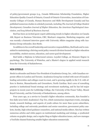 of policy/government groups (e.g., Canada Millennium Scholarship Foundation, Higher
Education Quality Council of Ontario, Council of Ontario Universities, Association of Com-
munity Colleges of Canada, Human Resources and Skills Development Canada) and has
published numerous studies in scholarly journals, including The Journal of College Student
Development, Canadian Journal of Higher Education, the American Psychological Asso-
ciation, and Ivey School of Business Journal.
   Rod has been an invited guest expert addressing trends in higher education on Canada
AM, Report on Business Television, CBC, Maclean’s magazine, Marketing magazine, and
was recently a featured interview guest with University Affairs magazine along with Aca-
demica Group cofounder, Ken Steele.
   In addition to his overall leadership and executive responsibilities, Rod leads and is com-
mitted to maintaining a thriving social policy research division focused on higher education
accessibility, student success, education, and career goal development.
   Rod holds a Diploma in behavioural science, Loyalist College, an Honours Degree in
psychology, The University of Waterloo, and a Master’s degree in applied social research
from the University of Saskatchewan.

KEN STEELE
Steele is cofounder and Senior Vice-President of Academica Group, Inc., with Canadian cor-


leading universities and colleges coast-to-coast, and is growing rapidly in the U.S. with of-


practice is institutional brand strategy and recruitment marketing, and he has led major
projects in recent years for Lethbridge College, the University of the Fraser Valley, Mount
Royal University, and the University of Saskatchewan, among others.
   Four years ago, as a service to Canada’s higher education community, Ken founded a
free daily news brief, Academica’s Top Ten, which summarizes important events, emerging


including college and university presidents and senior executives, government policy ana-
lysts, faculty, high school guidance counselors, and national media editors. Ken has written
numerous articles and white papers on institutional marketing and strategy, a syndicated
column on graphic design, and a regular blog on higher education issues, and now manages
a YouTube channel featuring notable higher education commercials.

                                                                                            11
 