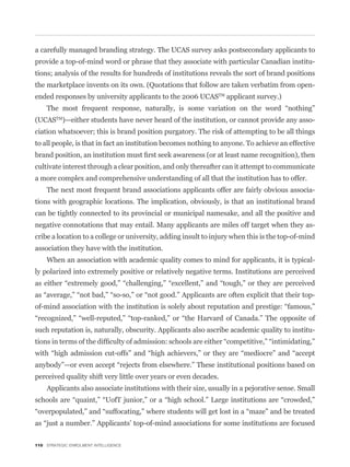 a carefully managed branding strategy. The UCAS survey asks postsecondary applicants to
provide a top-of-mind word or phrase that they associate with particular Canadian institu-
tions; analysis of the results for hundreds of institutions reveals the sort of brand positions
the marketplace invents on its own. (Quotations that follow are taken verbatim from open-
ended responses by university applicants to the 2006 UCASTM applicant survey.)


(UCASTM)—either students have never heard of the institution, or cannot provide any asso-
ciation whatsoever; this is brand position purgatory. The risk of attempting to be all things
to all people, is that in fact an institution becomes nothing to anyone. To achieve an effective


cultivate interest through a clear position, and only thereafter can it attempt to communicate
a more complex and comprehensive understanding of all that the institution has to offer.
    The next most frequent brand associations applicants offer are fairly obvious associa-
tions with geographic locations. The implication, obviously, is that an institutional brand
can be tightly connected to its provincial or municipal namesake, and all the positive and
negative connotations that may entail. Many applicants are miles off target when they as-
cribe a location to a college or university, adding insult to injury when this is the top-of-mind
association they have with the institution.
    When an association with academic quality comes to mind for applicants, it is typical-
ly polarized into extremely positive or relatively negative terms. Institutions are perceived




such reputation is, naturally, obscurity. Applicants also ascribe academic quality to institu-




perceived quality shift very little over years or even decades.
    Applicants also associate institutions with their size, usually in a pejorative sense. Small




110 STRATEGIC ENROLMENT INTELLIGENCE
 