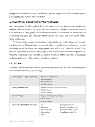 prospective students are likely to retain only a general impression drawn from the tagline,
photography, and perhaps news headlines.

A CONCEPTUAL FRAMEWORK FOR POSITIONING
Over the past two decades, we have developed a new conceptual framework for positioning
colleges and universities in the higher education landscape, based on quantitative research
data, hundreds of focus groups, and working with dozens of institutions on rebranding and
positioning strategies. The remainder of this section will outline our approach to institu-
tional positioning.
    We believe that a complete institutional position is formed by identifying and present-
ing three levels of differentiation: in our terminology, a broad institutional Category is then




and imagery to convey that position to key target markets.

CATEGORY:


with nineteen sub-types (Orton, 2009):


                                       Primarily Undergraduate
                                       Comprehensive
                                       Medical Doctoral
                                       Special Purpose

                                       Degree-Granting College and Institute
                                       Multi-Purpose
                                       Special Purpose

                                       Degree-Granting Career College
                                       Multi-Purpose
                                       Special Purpose

                                       Art                       Immigration Centres
                                       Language                  Literacy, Upgrading, ESL
                                       Medical/Health            Native Friendship Centres
                                       Professional              School Board Adult Ed
                                       Other


112 STRATEGIC ENROLMENT INTELLIGENCE
 