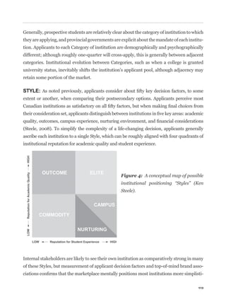 Generally, prospective students are relatively clear about the category of institution to which
they are applying, and provincial governments are explicit about the mandate of each institu-
tion. Applicants to each Category of institution are demographically and psychographically
different; although roughly one-quarter will cross-apply, this is generally between adjacent
categories. Institutional evolution between Categories, such as when a college is granted
university status, inevitably shifts the institution’s applicant pool, although adjacency may
retain some portion of the market.

STYLE:
extent or another, when comparing their postsecondary options. Applicants perceive most




(Steele, 2008). To simplify the complexity of a life-changing decision, applicants generally
ascribe each institution to a single Style, which can be roughly aligned with four quadrants of
institutional reputation for academic quality and student experience.




                                                   Figure 4: A conceptual map of possible
                                                   institutional positioning “Styles” (Ken
                                                   Steele).




Internal stakeholders are likely to see their own institution as comparatively strong in many
of these Styles, but measurement of applicant decision factors and top-of-mind brand asso-
                                                                                              -

                                                                                            113
 