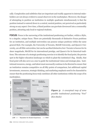 cally. Complexities and subtleties that are important and readily apparent to internal stake-
holders are not always evident to casual observers in the marketplace. Moreover, the danger
of attempting to position an institution in multiple quadrants simultaneously is that the
position instead is watered down to a central, neutral position, not perceived as particularly
strong on any aspect. Over time, a bland position can gravitate downward into a commodity
position, attracting only local or regional students.

FOCUS: Focus is the narrowing of the institutional positioning yet further, within a Style,
to a singular, unique focus. There are potentially thousands of distinctive Focus positions
for an institution, and multiple universities can possess unique positions within the same
general Style. For example, the University of Toronto, McGill University, and Queen’s Uni-
versity, are all Elite universities, but can be ascribed distinctive foci: Toronto is known for its
sheer magnitude, McGill for its international prestige, and Queen’s for its historical tradi-
tions. The outcome of a strategic positioning exercise is to identify the focal point, the precise


focal point will also serve as a star to guide the institutional vision and strategic plan. Insti-
tutional resources, energy, and talent must necessarily continue to be directed to ensure that


investments, resources, strategic thinking, and marketing emphasis need to be channeled to
ensure that the positioning focus truly outshines all other institutions within the scope of its
marketplace.




                                                     Figure 5: A conceptual map of some
                                                     possible institutional positioning “Foci”
                                                     (Ken Steele)




114 STRATEGIC ENROLMENT INTELLIGENCE
 
