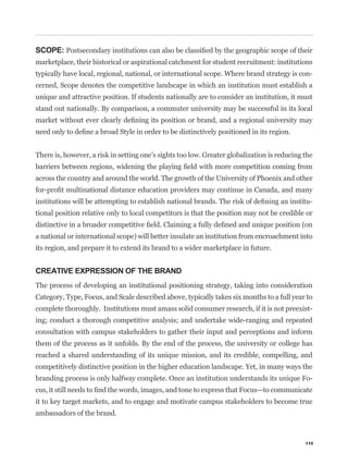 SCOPE:
marketplace, their historical or aspirational catchment for student recruitment: institutions
typically have local, regional, national, or international scope. Where brand strategy is con-
cerned, Scope denotes the competitive landscape in which an institution must establish a
unique and attractive position. If students nationally are to consider an institution, it must
stand out nationally. By comparison, a commuter university may be successful in its local




There is, however, a risk in setting one’s sights too low. Greater globalization is reducing the


across the country and around the world. The growth of the University of Phoenix and other


                                                                                               -
tional position relative only to local competitors is that the position may not be credible or


a national or international scope) will better insulate an institution from encroachment into
its region, and prepare it to extend its brand to a wider marketplace in future.


CREATIVE EXPRESSION OF THE BRAND
The process of developing an institutional positioning strategy, taking into consideration
Category, Type, Focus, and Scale described above, typically takes six months to a full year to
complete thoroughly. Institutions must amass solid consumer research, if it is not preexist-
ing; conduct a thorough competitive analysis; and undertake wide-ranging and repeated
consultation with campus stakeholders to gather their input and perceptions and inform
them of the process as it unfolds. By the end of the process, the university or college has
reached a shared understanding of its unique mission, and its credible, compelling, and
competitively distinctive position in the higher education landscape. Yet, in many ways the
branding process is only halfway complete. Once an institution understands its unique Fo-


it to key target markets, and to engage and motivate campus stakeholders to become true
ambassadors of the brand.



                                                                                             115
 