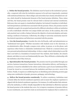 -
ality—congruent with what the institution espouses to be and more importantly, consistent
with institutional behaviour. Most colleges and universities have clearly articulated core val-


and thus, the brand promise must be relevant both to internal and external constituents.
Relevancy does not equate to standardized adoption, but instead it translates to individual-
ized interpretations and behaviour associated with the promise. Hence, the promise must be
malleable enough to be accepted and practiced by different subcultures within an institution
as well as individuals with their own unique beliefs and values. In the academy, this is the
only practical way to strike a balance between the objective of universal adoption and main-
taining a modicum of autonomy. Collectively, the college or university community must de-


                                  Consider the role of all faculty, staff, and administrators as



experience either fosters or diminishes institutional trust. Think for a moment about your
own personal and professional relationships. Is there a single valued relationship in your life


alumni, and others we serve are fundamentally the same. They will desire a relationship with
the institution only if they trust you.


services, business transactions, human interactions, information delivery, and learning ex-
periences. It must be embedded in the culture and become a part of your institutional DNA.
It must be viewed as a covenant between the institution and those you serve—never to be
broken. Finally, it requires an unfaltering focus on identifying and eradicating promise gaps
using some combination of people, processes, pedagogy, and technology.

                                                      To achieve consistency, institutions must


aligned with the desired constituent experience. For instance, if a staff member feels mistreat-
ed by the institution, it will be virtually impossible for that individual to effectively represent
the brand promise to the students they serve. So, to improve consistency of promise delivery




                                                                                                119
 