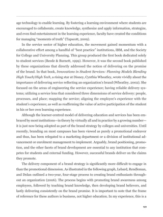 age technology to enable learning. By fostering a learning environment where students are
encouraged to collaborate, create knowledge, synthesize and apply information, strategize,



   In the service sector of higher education, the movement gained momentum with a



to student services (Beede & Burnett, 1999). However, it was the second book published
by these organizations that directly addressed the notion of delivering on the promise
of the brand. In that book, Innovations in Student Services: Planning Models Blending
High Touch/High Tech, a rising star at Disney, Cynthia Wheatley, wrote vividly about the


focused on the areas of engineering the service experience; having reliable delivery sys-
tems; utilizing a service lens that considered three dimensions of service delivery: people,
processes, and place; mapping the service; aligning the employee’s experience with the


in his or her own learning experience.
   Although the learner-centred model of delivering education and services has been em-
braced by most institutions—in theory by virtually all and in practice by a growing number—
it is just now being adopted as part of the brand strategy by colleges and universities. Until
recently, branding on most campuses has been viewed as purely a promotional endeavor
and thus, has been relegated to a marketing department or a division of institutional ad-
vancement or enrolment management to implement. Arguably, brand positioning, promo-
tion, and the other facets of brand development are essential to any institution that com-
petes for students and external funding. However, successful brands deliver on the claims
they promote.


than the promotional dimension. As illustrated in the following graph, Lebard, Rendleman,
and Dolan outlined a two-year, four-stage process to creating brand enthusiasts through-
out an organization (2006). The process begins with promoting brand awareness among
employees, followed by teaching brand knowledge, then developing brand believers, and
lastly delivering consistently on the brand promise. It is important to note that the frame
of reference for these authors is business, not higher education. In my experience, this is a


                                                                                           121
 