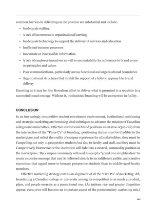 common barriers to delivering on the promise are substantial and include:




                                                                                             -
     ise principles and values




     delivery

Daunting as it may be, the Herculean effort to deliver what is promised is a requisite to a
successful brand strategy. Without it, institutional branding will be an exercise in futility.



CONCLUSION
In an increasingly competitive student recruitment environment, institutional positioning
and strategic marketing are becoming vital techniques to advance the mission of Canadian
colleges and universities. Effective institutional brand positions must arise organically from



Compelling not only to prospective students but also to faculty and staff, and they must be
Competitively Distinctive or the institution will fade into a neutral, commodity position in


create a concise message that can be delivered clearly to an indifferent public, and creative
executions that appeal more to teenage prospective students than to middle-aged faculty
members.
                                                                                                 -
ferentiating a Canadian college or university among its competitors is as much a product,
place, and people exercise as a promotional one. (As tuitions rise and greater disparities
appear, even price will become an important aspect of the postsecondary marketing mix.)

                                                                                             123
 
