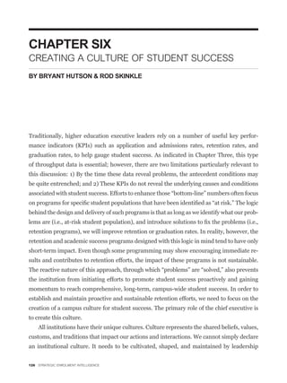 CHAPTER SIX
CREATING A CULTURE OF STUDENT SUCCESS
BY BRYANT HUTSON & ROD SKINKLE




Traditionally, higher education executive leaders rely on a number of useful key perfor-
mance indicators (KPIs) such as application and admissions rates, retention rates, and
graduation rates, to help gauge student success. As indicated in Chapter Three, this type
of throughput data is essential; however, there are two limitations particularly relevant to
this discussion: 1) By the time these data reveal problems, the antecedent conditions may
be quite entrenched; and 2) These KPIs do not reveal the underlying causes and conditions



behind the design and delivery of such programs is that as long as we identify what our prob-


retention programs), we will improve retention or graduation rates. In reality, however, the
retention and academic success programs designed with this logic in mind tend to have only
short-term impact. Even though some programming may show encouraging immediate re-
sults and contributes to retention efforts, the impact of these programs is not sustainable.


the institution from initiating efforts to promote student success proactively and gaining
momentum to reach comprehensive, long-term, campus-wide student success. In order to
establish and maintain proactive and sustainable retention efforts, we need to focus on the
creation of a campus culture for student success. The primary role of the chief executive is
to create this culture.
    All institutions have their unique cultures. Culture represents the shared beliefs, values,
customs, and traditions that impact our actions and interactions. We cannot simply declare
an institutional culture. It needs to be cultivated, shaped, and maintained by leadership


126 STRATEGIC ENROLMENT INTELLIGENCE
 