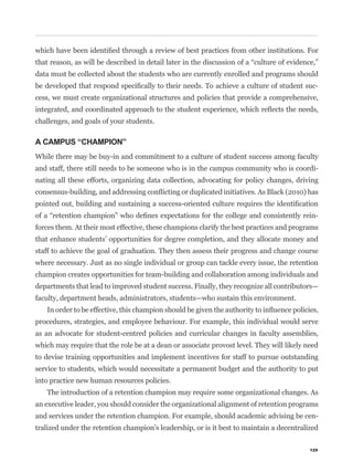 data must be collected about the students who are currently enrolled and programs should
                                                                                             -
cess, we must create organizational structures and policies that provide a comprehensive,


challenges, and goals of your students.

A CAMPUS “CHAMPION”
While there may be buy-in and commitment to a culture of student success among faculty
and staff, there still needs to be someone who is in the campus community who is coordi-
nating all these efforts, organizing data collection, advocating for policy changes, driving



                                                                                             -
forces them. At their most effective, these champions clarify the best practices and programs
that enhance students’ opportunities for degree completion, and they allocate money and
staff to achieve the goal of graduation. They then assess their progress and change course
where necessary. Just as no single individual or group can tackle every issue, the retention
champion creates opportunities for team-building and collaboration among individuals and
departments that lead to improved student success. Finally, they recognize all contributors—
faculty, department heads, administrators, students—who sustain this environment.


procedures, strategies, and employee behaviour. For example, this individual would serve
as an advocate for student-centred policies and curricular changes in faculty assemblies,
which may require that the role be at a dean or associate provost level. They will likely need
to devise training opportunities and implement incentives for staff to pursue outstanding
service to students, which would necessitate a permanent budget and the authority to put
into practice new human resources policies.
   The introduction of a retention champion may require some organizational changes. As
an executive leader, you should consider the organizational alignment of retention programs
and services under the retention champion. For example, should academic advising be cen-
tralized under the retention champion’s leadership, or is it best to maintain a decentralized

                                                                                           129
 