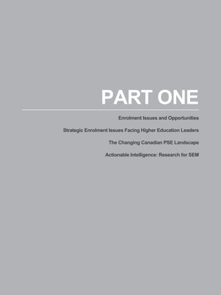 PART ONE
                       Enrolment Issues and Opportunities

Strategic Enrolment Issues Facing Higher Education Leaders

                   The Changing Canadian PSE Landscape

                  Actionable Intelligence: Research for SEM




                                                         13
 
