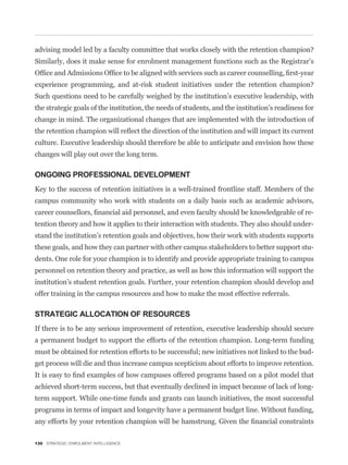 Similarly, does it make sense for enrolment management functions such as the Registrar’s



Such questions need to be carefully weighed by the institution’s executive leadership, with
the strategic goals of the institution, the needs of students, and the institution’s readiness for
change in mind. The organizational changes that are implemented with the introduction of


culture. Executive leadership should therefore be able to anticipate and envision how these
changes will play out over the long term.

ONGOING PROFESSIONAL DEVELOPMENT
Key to the success of retention initiatives is a well-trained frontline staff. Members of the
campus community who work with students on a daily basis such as academic advisors,
                                                                                                 -
tention theory and how it applies to their interaction with students. They also should under-
stand the institution’s retention goals and objectives, how their work with students supports
these goals, and how they can partner with other campus stakeholders to better support stu-
dents. One role for your champion is to identify and provide appropriate training to campus
personnel on retention theory and practice, as well as how this information will support the
institution’s student retention goals. Further, your retention champion should develop and
offer training in the campus resources and how to make the most effective referrals.

STRATEGIC ALLOCATION OF RESOURCES
If there is to be any serious improvement of retention, executive leadership should secure
a permanent budget to support the efforts of the retention champion. Long-term funding
must be obtained for retention efforts to be successful; new initiatives not linked to the bud-
get process will die and thus increase campus scepticism about efforts to improve retention.


achieved short-term success, but that eventually declined in impact because of lack of long-
term support. While one-time funds and grants can launch initiatives, the most successful
programs in terms of impact and longevity have a permanent budget line. Without funding,



130 STRATEGIC ENROLMENT INTELLIGENCE
 