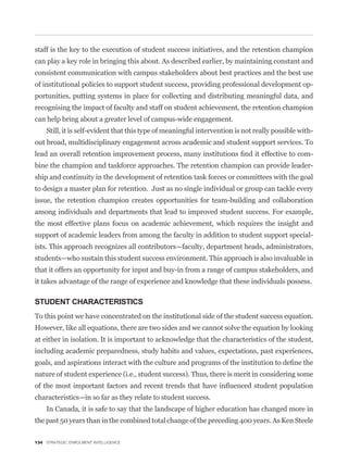 staff is the key to the execution of student success initiatives, and the retention champion
can play a key role in bringing this about. As described earlier, by maintaining constant and
consistent communication with campus stakeholders about best practices and the best use
of institutional policies to support student success, providing professional development op-
portunities, putting systems in place for collecting and distributing meaningful data, and
recognising the impact of faculty and staff on student achievement, the retention champion
can help bring about a greater level of campus-wide engagement.
    Still, it is self-evident that this type of meaningful intervention is not really possible with-
out broad, multidisciplinary engagement across academic and student support services. To
                                                                                                   -
bine the champion and taskforce approaches. The retention champion can provide leader-
ship and continuity in the development of retention task forces or committees with the goal
to design a master plan for retention. Just as no single individual or group can tackle every
issue, the retention champion creates opportunities for team-building and collaboration
among individuals and departments that lead to improved student success. For example,
the most effective plans focus on academic achievement, which requires the insight and
support of academic leaders from among the faculty in addition to student support special-
ists. This approach recognizes all contributors—faculty, department heads, administrators,
students—who sustain this student success environment. This approach is also invaluable in
that it offers an opportunity for input and buy-in from a range of campus stakeholders, and
it takes advantage of the range of experience and knowledge that these individuals possess.

STUDENT CHARACTERISTICS
To this point we have concentrated on the institutional side of the student success equation.
However, like all equations, there are two sides and we cannot solve the equation by looking
at either in isolation. It is important to acknowledge that the characteristics of the student,
including academic preparedness, study habits and values, expectations, past experiences,


nature of student experience (i.e., student success). Thus, there is merit in considering some


characteristics—in so far as they relate to student success.
    In Canada, it is safe to say that the landscape of higher education has changed more in
the past 50 years than in the combined total change of the preceding 400 years. As Ken Steele

134 STRATEGIC ENROLMENT INTELLIGENCE
 