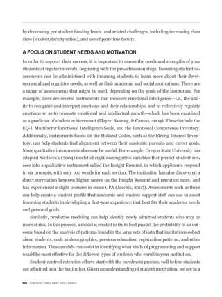 by decreasing per student funding levels and related challenges, including increasing class
sizes (student/faculty ratios), and use of part-time faculty.

A FOCUS ON STUDENT NEEDS AND MOTIVATION
In order to support their success, it is important to assess the needs and strengths of your
students at regular intervals, beginning with the pre-admission stage. Incoming student as-
sessments can be administered with incoming students to learn more about their devel-
opmental and cognitive needs, as well as their academic and social motivations. There are
a range of assessments that might be used, depending on the goals of the institution. For
example, there are several instruments that measure emotional intelligence—i.e., the abil-


emotions so as to promote emotional and intellectual growth—which has been examined
as a predictor of student achievement (Mayer, Salovey, & Caruso, 2004). These include the
EQ-I, Multifactor Emotional Intelligence Scale, and the Emotional Competence Inventory.
Additionally, instruments based on the Holland Codes, such as the Strong Interest Inven-


More qualitative instruments also may be useful. For example, Oregon State University has
adapted Sedlacek’s (2004) model of eight noncognitive variables that predict student suc-
cess into a qualitative instrument called the Insight Resumé, in which applicants respond
to six prompts, with only 100 words for each section. The institution has also discovered a
direct correlation between higher scores on the Insight Resumé and retention rates, and
has experienced a slight increase in mean GPA (Jaschik, 2007). Assessments such as these



and personal goals.
     Similarly, predictive modeling can help identify newly admitted students who may be
more at risk. In this process, a model is created to try to best predict the probability of an out-
come based on the analysis of patterns found in the large sets of data that institutions collect
about students, such as demographics, previous education, registration patterns, and other
information. These models can assist in identifying what kinds of programming and support
would be most effective for the different types of students who enroll in your institution.
     Student-centred retention efforts start with the enrolment process, well before students
are admitted into the institution. Given an understanding of student motivation, we are in a

136 STRATEGIC ENROLMENT INTELLIGENCE
 