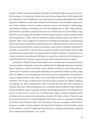 position to shape the student population through a) sending the right messages to the mar-
ket (branding, etc.), attracting students whose motivations/expectations will be aligned with
the institution’s; and b) building on and nurturing this messaging throughout the student
experience. Black (2010) notes that, whether it is intentional or not, institutions make prom-
                                                                                               -
ment between students’ motivations and what the institution has to offer. When students
perceive their expectations as having been met or exceeded, they are far more likely to stay.
Note this is not to suggest the institution should change its goals to match incoming student
needs/expectations, rather, that the institution should articulate clearly and deliver con-
sistently. Black (2010) suggests two methods for ensuring the alignment: communicating
clearly institutional expectations including limits for addressing student needs and wants,
and ensuring that all realistic student expectations, such as class availability and quality in-
struction, are met. This is a process that can begin even before matriculation with the right
marketing and communication toward prospective students. Similarly, investing in pre-en-
rolment academic counselling and advising can ensure that students enrol in programs of


    According to Feldman (2005), fostering the career development of incoming freshmen


efforts. Indeed, in a study of university alumni, Skinkle and Dawson (1996) found that per-
ceived career competency and program satisfaction were positively related even after gradu-
ation. In addition, career development interventions present opportunities for students to
connect college activities with a future career path (Niles & Bowlsbey, 2005). Tinto (1987)
indicated a lack of clear academic focus and career goals as factors for students stopping,
or dropping, out. This is supported by recent Canadian data that show that a majority of
students that leave a PSE institution go on to eventually attend a different PSE institution
(Parkin & Baldwin, 2009). Targeting, tracking, and engaging students as they identify their
course of study can be a useful way to institutionally support students exploring majors


career goal development” to help distinguish it from basic career or vocational counselling.
In another recent Canadian study at the University of Toronto, investigators showed that a
program as simple as having students write about their education and career plans among


with a control group (Morisano, et al., 2010).

                                                                                             137
 