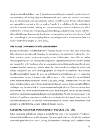 discrimination (Kuh & Love, 2000). In addition to assisting students with transitioning into
                                                                                                -
tion, the institutional social and academic culture should welcome diverse cultural capital
and make efforts to adapt to diverse students’ needs. A key challenge for the institution is


students feel at home, and recognizing, accommodating, and celebrating student individu-
ality and difference. Increasingly, institutions are recognizing and accepting learners’ goal
and cultural capital, and are adapting their mores and practices to accommodate these in a
learner-centred way (Zepke & Leach, 2005).

THE ROLES OF INSTITUTIONAL LEADERSHIP
Kuh and Whitt (1988) noted that efforts to enhance student success often falter because too
little attention is given to understanding the properties of the institution’s culture that rein-
force the status quo and perpetuate everyday actions. Fullan (2001) observed in his studies
of school performance that culture is the single most important element that must be altered
and managed in order to change what an organization or institution values and how it acts,


norms, tacit beliefs, and other cultural properties on behaviour to determine what needs to
be addressed to effect change. To move an institution toward cultivating an ever improving
ethos of student success, it is essential to address aspects of its culture that are antithetical
to the culture of improved student success (Kuh, et al., 2005). In other words, look for, and


challenges may include a lack of communication and duplication of efforts across adminis-
trative units, or a severe mismatch between stated retention goals and the policies that the
institution has in place regarding student academic standing. An objective assessment of an
institution’s readiness to embrace a student success imperative is a sound place to start. In


executive in order to bring about a culture of student success.

ASSESSING READINESS FOR A STUDENT SUCCESS CULTURE


to investigate and improve student success. Often we speak in terms of students’ readiness
to attend higher education—that is, having developed the knowledge, skills, and behaviours

                                                                                              139
 