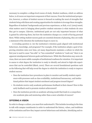 necessary to complete a college-level course of study. Student readiness, which we address
below, is of course an important component of their success. From the institutional perspec-
tive, however, a culture of student success is focused on making the most of strengths that
students bring with them and creating opportunities for students to leverage these strengths.
Regardless of students’ backgrounds and previous experiences, as Kuh, et al. (2005) noted,
what matters most in bringing about positive student outcomes is what students do once
they get to campus. Likewise, institutional goals are not only important because of what
is gained by achieving them, but how the institution changes as a result of having pursued
them. While setting student success goals are essential elements of planning, they are really
a statement of the direction the institution hopes to move in.
    A revealing question is: Are the institution’s retention goals aligned with institutional
                                                                                                 -
proving retention rates over time, yet many departments maintain a culture in which the


apparent misalignment between goals and behaviours. While this illustration may seem ob-
vious, there are more subtle examples of institutional readiness for retention. It is important
to assess to what degree the institution is ready to identify and attend to high-risk experi-
ences that can be controlled (Black, 2010). There are several foundational questions such
as the following that will help reveal the degree to which the institution is ready to improve
student success:

                                                                                            -
      ences with processes such as class availability, institutional bureaucracy, and institu-




                                                                                            -



OFFERING A VISION


to talk with campus constituents in order to understand the history, values, and traditions
of the institution and how they impact current behaviours and attitudes, identifying and ex-


140 STRATEGIC ENROLMENT INTELLIGENCE
 