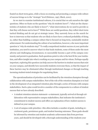 As we start to examine institutional cultures, it is crucial that we ask ourselves the right
                                                                                                    -



tactical thinking and do not get at strategic issues. They narrowly focus on the search for
how to intervene so that students who are likely to leave have a reduced probability of doing
so, rather than building a campus culture that is focused on long-term, sustainable student
achievement. For understanding the culture of an institution, however, a far more important


institution, you need to uncover what it is that leads students, some of them under the most
adverse and challenging circumstances, to successfully become a part of the campus com-
                                                                                                    -
tion, and offers insight into what is working on your campus and for whom. Perhaps equally
important, exploring this question can help uncover the barriers to student success that exist
on your campus, and identify how successful students overcome them, so that the impact of
these barriers may be eliminated either through institutional changes or through teaching
incoming student-tested strategies for negotiating them.

   The operationalization of priorities can be facilitated by the retention champion through
collaboration with campus stakeholders. Part of the role of the retention champion is to lead
in the development of an integrated retention plan through a series of forums with campus
stakeholders. Such a plan would involve a number of the components to a culture of student
success that we have already described:

                                                                                                -
     laboration with representative campus stakeholders, that indicates the institution’s
     commitment to student success and offers an explanation of how student success is


                                                                                            -
     cruitment goals, persistence goals, and student learning outcomes. These goals should
     be informed by retention and student academic achievement data from previous
     years, and should be developed with a thorough understanding of the students your

                                                                                            143
 