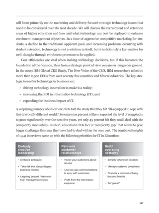 will focus primarily on the marketing and delivery-focused strategic technology issues that
need to be considered over the next decade. We will discuss the recruitment and retention
areas of higher education and how and what technology can best be deployed to enhance
enrolment management objectives. In a time of aggressive competitive marketing for stu-
dents, a decline in the traditional applicant pool, and increasing problems occurring with


well-thought-through enrolment processes to be applied.


foundation of the decision, then from a strategic point of view you are on dangerous ground.
In the 2009 IBM Global CEO Study, The New Voice of the CEO, IBM researchers talked to
                                                                                               -
tegic issues for technology in business are:




this drastically different world.” Seventy-nine percent of them expected the level of complexity



bigger challenges than any they have had to deal with in the near past. The combined insights
of 1,541 interviews came up with the following priorities for IT in Education:




                                                                                             147
 