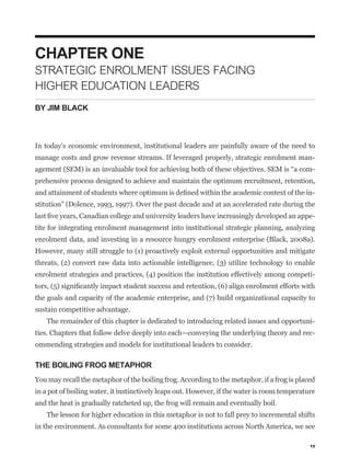 CHAPTER ONE
STRATEGIC ENROLMENT ISSUES FACING
HIGHER EDUCATION LEADERS
BY JIM BLACK



In today’s economic environment, institutional leaders are painfully aware of the need to
manage costs and grow revenue streams. If leveraged properly, strategic enrolment man-
                                                                                               -
prehensive process designed to achieve and maintain the optimum recruitment, retention,
                                                                                               -
stitution” (Dolence, 1993, 1997). Over the past decade and at an accelerated rate during the
                                                                                               -
tite for integrating enrolment management into institutional strategic planning, analyzing
enrolment data, and investing in a resource hungry enrolment enterprise (Black, 2008a).
However, many still struggle to (1) proactively exploit external opportunities and mitigate
threats, (2) convert raw data into actionable intelligence, (3) utilize technology to enable
enrolment strategies and practices, (4) position the institution effectively among competi-


the goals and capacity of the academic enterprise, and (7) build organizational capacity to
sustain competitive advantage.
   The remainder of this chapter is dedicated to introducing related issues and opportuni-
ties. Chapters that follow delve deeply into each—conveying the underlying theory and rec-
ommending strategies and models for institutional leaders to consider.

THE BOILING FROG METAPHOR
You may recall the metaphor of the boiling frog. According to the metaphor, if a frog is placed
in a pot of boiling water, it instinctively leaps out. However, if the water is room temperature
and the heat is gradually ratcheted up, the frog will remain and eventually boil.
    The lesson for higher education in this metaphor is not to fall prey to incremental shifts
in the environment. As consultants for some 400 institutions across North America, we see

                                                                                              15
 