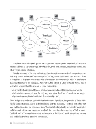 The above illustration (Wikipedia, 2010) provides an example of how the cloud structure


other virtual service offerings.
    Cloud computing is the new technology glue. Ramping up your cloud computing struc-
ture may be the most important strategic technology issue to consider over the next three


challenge that has to be managed. Dan Farber, the Editor in Chief of CNET News, puts it
best when he describes the new era of cloud computing:

   We are at the beginning of the age of planetary computing. Billions of people will be
   wirelessly interconnected, and the only way to achieve that kind of massive scale usage


                                                                                             -
puting architecture are known as the front end and the back end. The front end is the part
seen by the client, i.e., the computer user. This includes the client’s network (or computer)
and the applications used to access the cloud via a user interfaces such as a Web browser.


data and infrastructure intensive application.


150 STRATEGIC ENROLMENT INTELLIGENCE
 