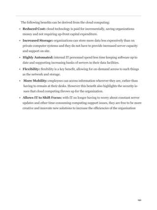 cloud technology is paid for incrementally, saving organizations
money and not requiring up-front capital expenditure.

                       organizations can store more data less expensively than on
private computer systems and they do not have to provide increased server capacity
and support on site.

                       internal IT personnel spend less time keeping software up to
date and supporting increasing banks of servers in their data facilities.


as the network and storage.

                   employees can access information wherever they are, rather than
                                                                                    -
sues that cloud computing throws up for the organization.

                              with IT no longer having to worry about constant server
updates and other time-consuming computing support issues, they are free to be more




                                                                                      151
 
