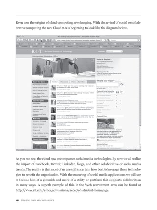 Even now the origins of cloud computing are changing. With the arrival of social or collab-
orative computing the new Cloud 2.0 is beginning to look like the diagram below.




As you can see, the cloud now encompasses social media technologies. By now we all realize
the impact of Facebook, Twitter, LinkedIn, blogs, and other collaborative or social media
trends. The reality is that most of us are still uncertain how best to leverage these technolo-


it become less of a gimmick and more of a utility or platform that supports collaboration
in many ways. A superb example of this in the Web recruitment area can be found at
http://www.rit.edu/emcs/admissions/accepted-student-homepage.

152 STRATEGIC ENROLMENT INTELLIGENCE
 
