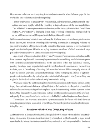 Here we see collaboration computing front and centre on the school’s home page. In the
words of a true visionary on cloud computing:

  The key apps we use in productivity, collaboration, communication, entertainment, edu-
  cation, and even health, will all be rewritten to take advantage of the new capabilities.
  This will result in a new generation that looks more like Facebook on the iPad than Yahoo
  on the PC. Our industry is changing. We all need to step up to meet this change head-on
  or we will leave an incredible opportunity behind. (Benioff, 2010).

With the dominance of smartphones and now the iPad and soon a host of competitive slate-
based devices, the means of accessing and delivering information is changing radically so
you need be ready to address these trends. Using the iPad as an example is covered in more
depth later in the chapter. This throws up key issues—not the least of which is what will hap-



have to come to grips with the emerging consumer-driven delivery model that competes
with the bricks and mortar institutional model that exists today. For traditional schools,
possibly the single most important strategic technology issue to consider over the next two
to three years is the delivery of learning. With median household income up by a factor of
6.5 in the past 40 years and the cost of attending a public college up by a factor of 15 for in-
province students and 24 for out-of-province students (Schumpeter, 2010), something has
to give in the institutional model with today’s economic reality.
    When you equate the fact the college fees have for decades risen faster than a family’s ability


online collaborative technologies have to play a key role in decreasing student expenses in the
future. On a strategic level, universities and colleges need to meet the demands of the new tech-
nologically driven, mobile student constituents or fall behind and suffer decreased enrolment.
    To conclude this overview, it is safe to say that success in the future will distil down to
sound management and innovation of the Cloud. The new technology equation looks some-
thing like this:
                    Facebook + iPad + Cloud Computing = Future

And that Future in the equation looks like a digital sheet of paper, where it is less about typ-
ing or clicking and it is more about touching. It is less about textbooks, and it is more about
downloadable, interactive text readers that have animation and integrated video. And suc-


                                                                                                153
 