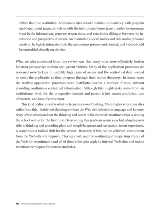 rather than the institution. Admissions sites should maintain consistency with program
   and department pages, as well as with the institutional home page in order to encourage
   trust in the information, generate return visits, and establish a dialogue between the in-
   stitution and prospective students. An institution’s social media and rich media presence
   needs to be tightly integrated into the admissions process and context, and video should
   be embedded directly on the site.


What we also concluded from this review was that many sites were effectively broken
for most prospective student and parent visitors. Many of the application processes we
reviewed were lacking in usability logic, ease of access and the contextual data needed
to assist the applicants as they progress through their online discovery. In many cases
the student application processes were distributed across a number of sites, without
providing continuous contextual information. Although this might make sense from an
institutional level, for the prospective student and parent it just causes confusion, loss
of interest, and loss of conversion.
    This kind of disconnect is what we term inside-out thinking. Many higher education sites
                                                                                              -
cracy of the school and not the thinking and needs of the external constituent that is visiting
                                                                                              -
side-in thinking and providing plain and simple language and navigation, in our experience,
is sometimes a radical shift for the school. However, if this can be achieved, recruitment
from the Web site will improve. This approach and the continuing strategic importance of
the Web for recruitment (and all of these rules also apply to internal Web sites and online
retention techniques for current students).




156 STRATEGIC ENROLMENT INTELLIGENCE
 