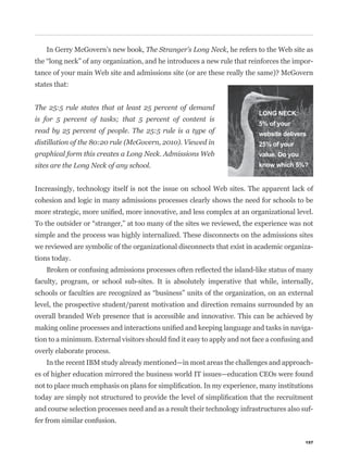 In Gerry McGovern’s new book, The Stranger’s Long Neck, he refers to the Web site as
                                                                                              -


states that:


The 25:5 rule states that at least 25 percent of demand
                                                                           LONG NECK:
is for 5 percent of tasks; that 5 percent of content is
                                                                           5% of your
read by 25 percent of people. The 25:5 rule is a type of                   website delivers
distillation of the 80:20 rule (McGovern, 2010). Viewed in                 25% of your
graphical form this creates a Long Neck. Admissions Web                    value. Do you
sites are the Long Neck of any school.                                     know which 5%?


Increasingly, technology itself is not the issue on school Web sites. The apparent lack of
cohesion and logic in many admissions processes clearly shows the need for schools to be



simple and the process was highly internalized. These disconnects on the admissions sites
we reviewed are symbolic of the organizational disconnects that exist in academic organiza-
tions today.


faculty, program, or school sub-sites. It is absolutely imperative that while, internally,


level, the prospective student/parent motivation and direction remains surrounded by an
overall branded Web presence that is accessible and innovative. This can be achieved by
                                                                                              -


overly elaborate process.
    In the recent IBM study already mentioned—in most areas the challenges and approach-
es of higher education mirrored the business world IT issues—education CEOs were found



and course selection processes need and as a result their technology infrastructures also suf-
fer from similar confusion.

                                                                                           157
 